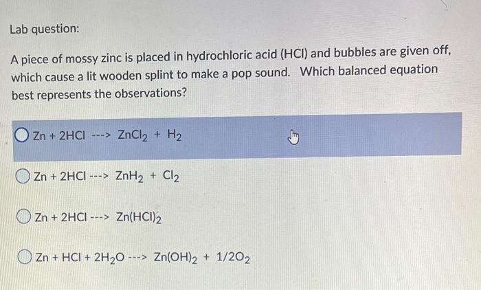 A piece of mossy zinc is placed in hydrochloric acid ( \( \mathrm{HCl}) \) and bubbles are given off, which cause a lit woode