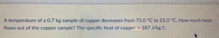 A temperature of a 0.7 kg sample of copper decreases from 75.0 °C to 25.0 °C. How much heat flows out of the copper sample? T