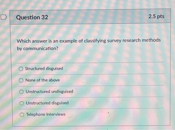 D Question 32 2.5 pts Which answer is an example of classifying survey research methods by communication? Structured disguise