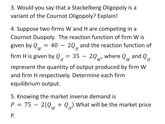 3. Would you say that a Stackelberg Oligopoly is a
variant of the Cournot Oligopoly? Explain!
4. Suppose two firms W and H ar