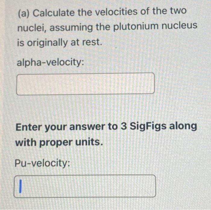 (a) Calculate the velocities of the two nuclei, assuming the plutonium nucleus is originally at rest.
alpha-velocity:
Enter y
