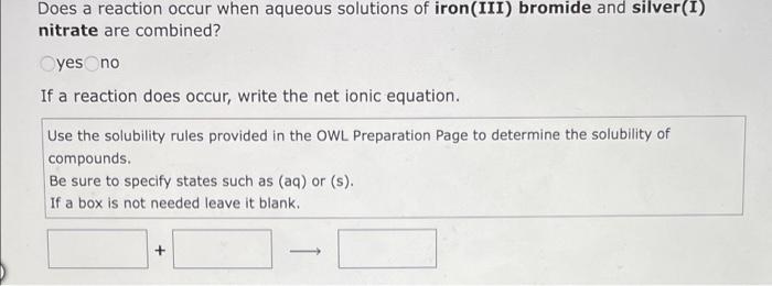 Does a reaction occur when aqueous solutions of iron(III) bromide and silver(I)
nitrate are combined?
Oyes no
If a reaction d