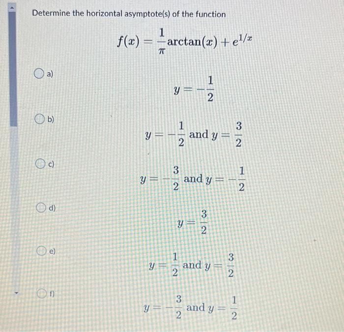 Determine the horizontal asymptote(s) of the function 1 f(x) = -arctan(x) +e1/ f z TT a) 1 y = 2 b) 1 3 y = and y Neo 2 2 c)