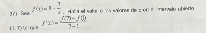 37) Sea \( f(x)=8-\frac{7}{x} \). Halla el valor o los valores de \( c \) en el intervalo abierto \( (1,7) \) tal que \( f^{\