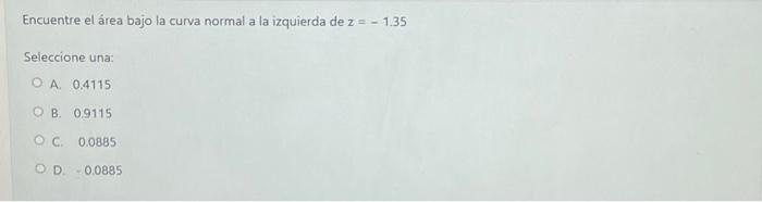 Encuentre el área bajo la curva normal a la izquierda de \( z=-1.35 \) Seleccione una: A. 0.4115 B. 0.9115 C. 0.0885 D. \( \
