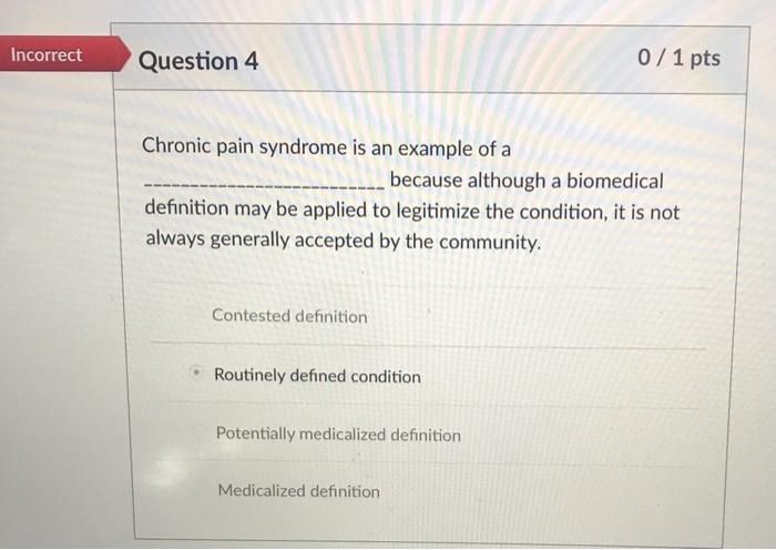 Incorrect Question 4 0 / 1 pts Chronic pain syndrome is an example of a because although a biomedical definition may be appli