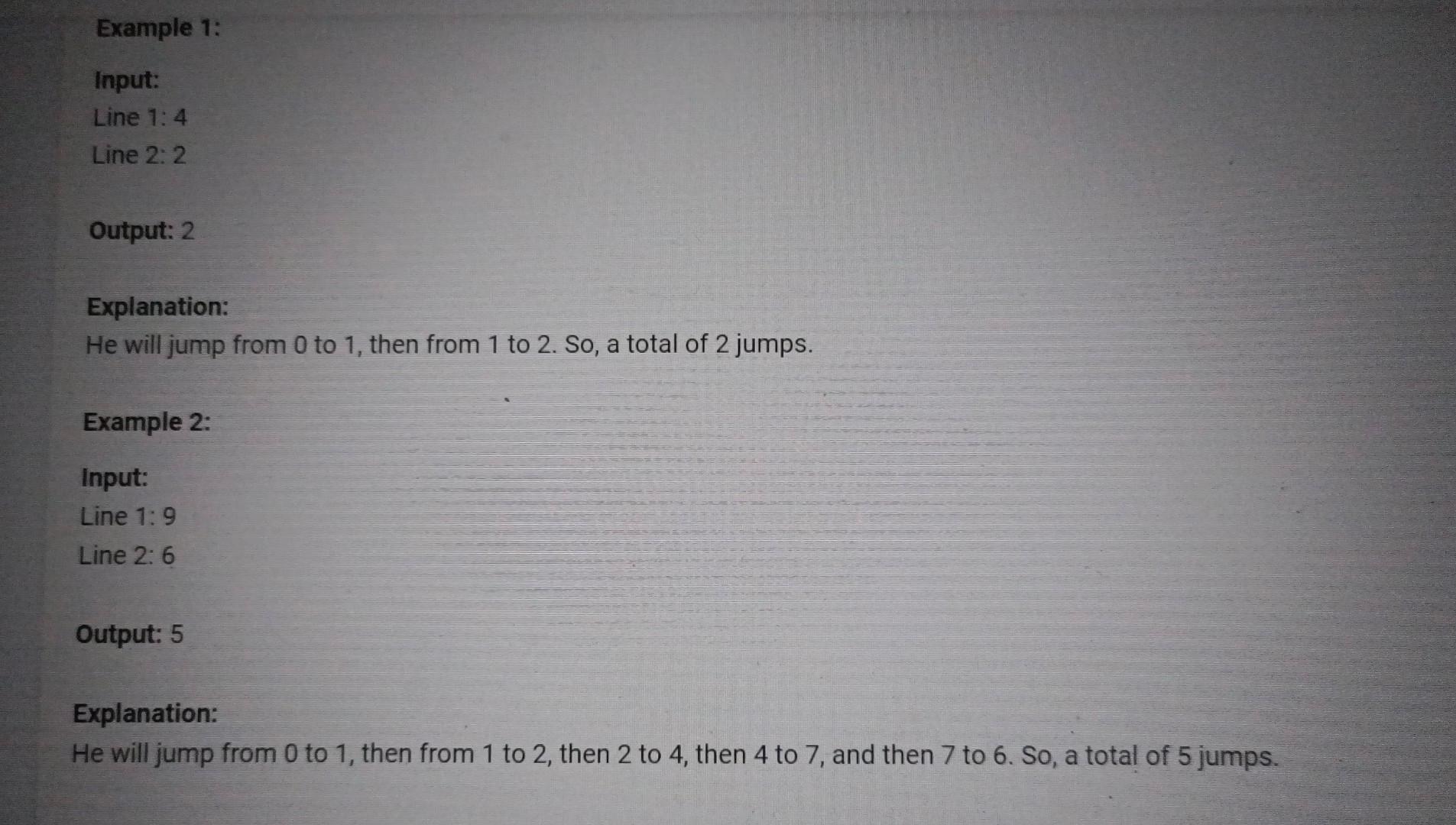 Explanation:
He will jump from 0 to 1 , then from 1 to 2 , then 2 to 4 , then 4 to 7 , and then 7 to 6 . So, a total of 5 jum