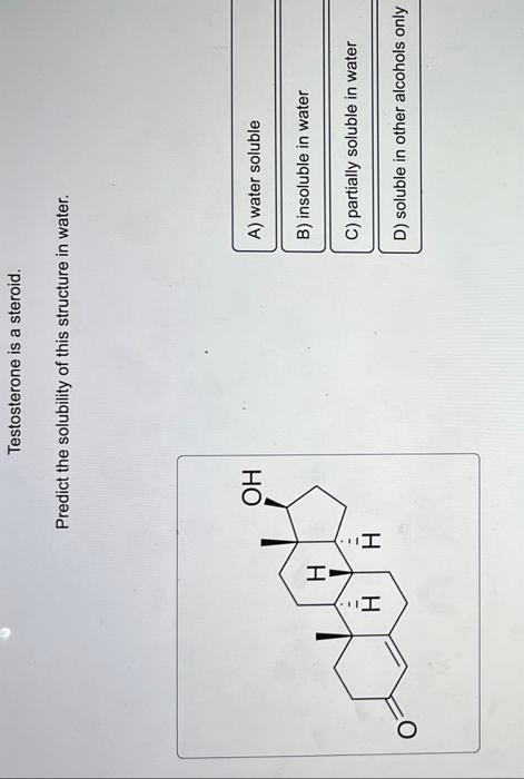 Testosterone is a steroid.
Predict the solubility of this structure in water.
A) water soluble
B) insoluble in water
C) parti