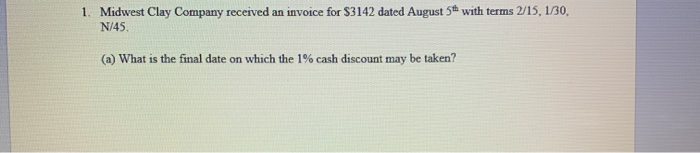 1. Midwest Clay Company received an invoice for $3142 dated August 5th with terms 2/15, 1/30, N/45. (a) What is the final dat