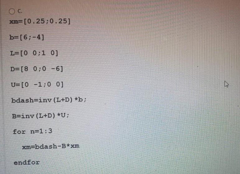 OC.
xm=[0.25;0.25]
b=[6;-4]
L=[00:10]
D=[8 0;0 -6]
U=[0 -1;0 0]
A
bdash=iny (L+D) *b;
B=iny (L+D) *U;
for n=1:3
xm=bdash-B*xm