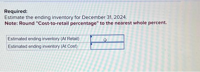 Required:
Estimate the ending inventory for December 31, 2024.
Note: Round Cost-to-retail percentage to the nearest whole p