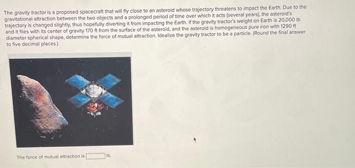 The gravity tractor is a proposed spacecraft that will fly close to an asteroid whose trajectory threatens to impact the Eart