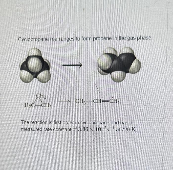 Cyclopropane rearranges to form propene in the gas phase.
\[
\underset{\mathrm{H}_{2} \mathrm{C}-\mathrm{CH}_{2}}{\longrighta