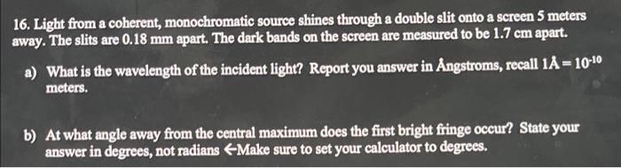 16. Light from a coherent, monochromatic source shines through a double slit onto a screen 5 meters
away. The slits are 0.18 