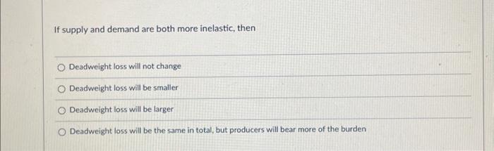 If supply and demand are both more inelastic, then
Deadweight loss will not change
Deadweight loss will be smalier
Deadweight