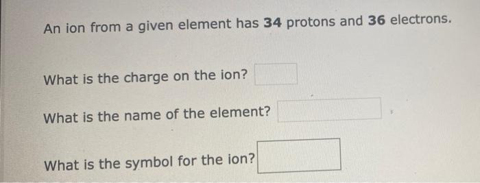 An ion from a given element has 34 protons and 36 electrons.
What is the charge on the ion?
What is the name of the element?
