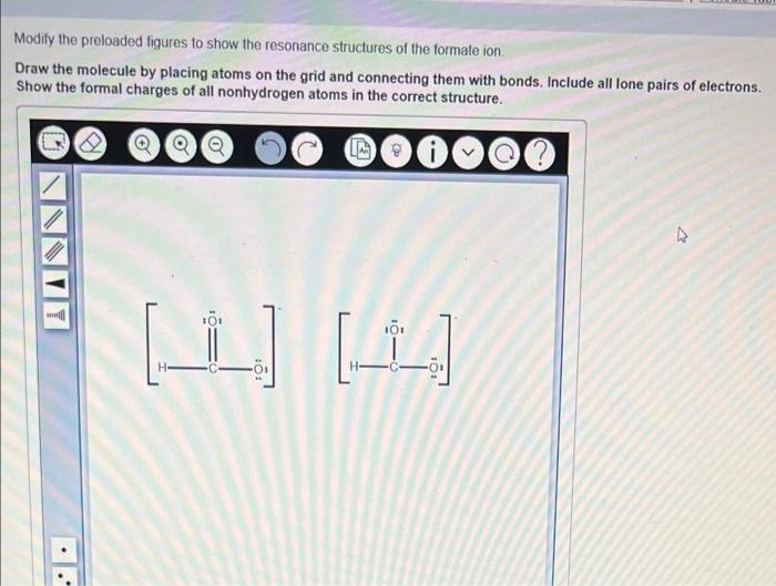 Modify the preloaded figures to show the resonance structures of the formate ion,
Draw the molecule by placing atoms on the g