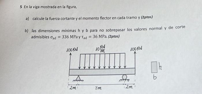 5 En la viga mostrada en la figura, a) calcule la fuerza cortante y el momento flector en cada tramo y (2ptos) b) las dimensi