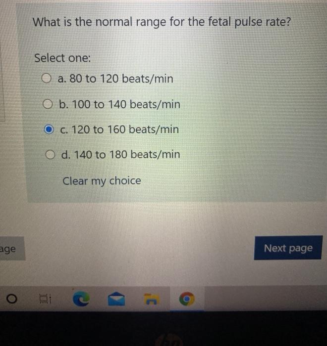 What is the normal range for the fetal pulse rate? Select one: O a. 80 to 120 beats/min O b. 100 to 140 beats/min O c. 120 to