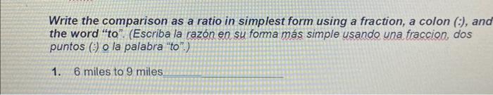 Write the comparison as a ratio in simplest form using a fraction, a colon (:), and the word to. (Escriba la razón en su fo