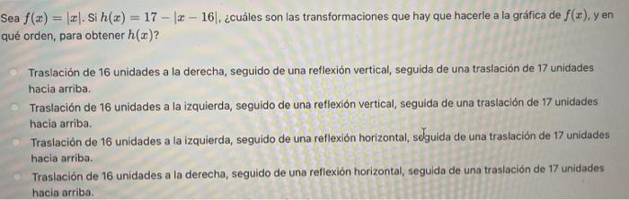 Sea \( f(x)=|x| \). Si \( h(x)=17-|x-16| \), ¿cuáles son las transformaciones que hay que hacerle a la gráfica de \( f(x) \),