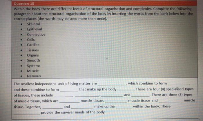 Question 15 Within the body there are different levels of structural organisation and complexity. Complete the following para