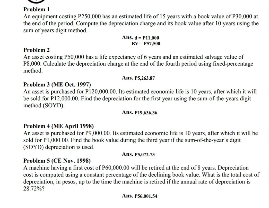 Problem 1
An equipment costing P250,000 has an estimated life of 15 years with a book value of P30,000 at the end of the peri