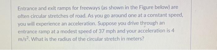 Entrance and exit ramps for freeways (as shown in the Figure below) are often circular stretches of road. As you go around on