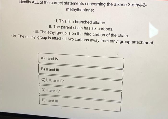 Identify ALL of the correct statements concerning the alkane 3-ethyl-2-
methylheptane:
1. This is a branched alkane.
II. The 