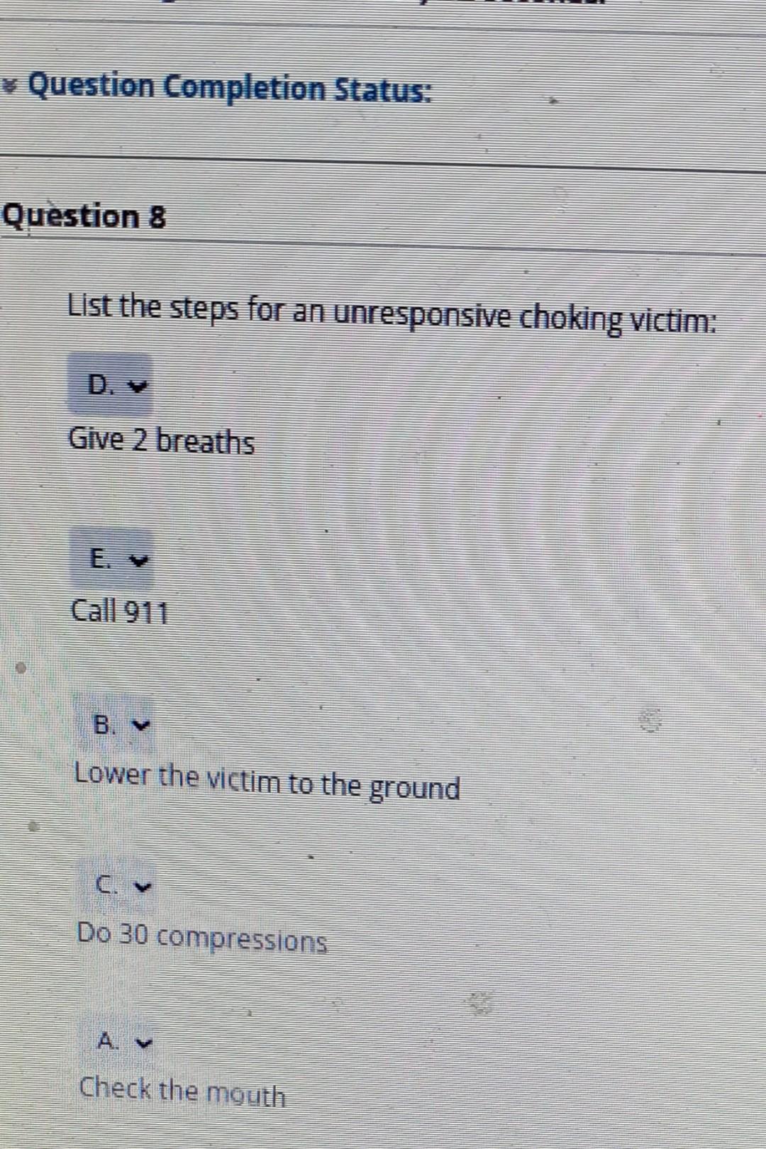 Question Completion Status: Question 8 List the steps for an unresponsive choking victim: Give 2 breaths Call 911 Lower the v