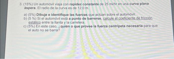 3. (15\%) Un automóvil viaja con rapidez constante de \( 25 \mathrm{mi} / \mathrm{hr} \) en una curva plana áspera. El radio