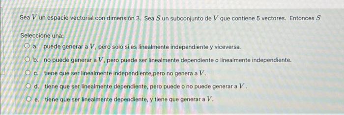 Sea V un espacio vectorial con dimensión 3. Sea Sun subconjunto de V que contiene 5 vectores. Entonces S . Seleccione una: O