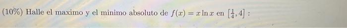 (10\%) Halle el maximo y el minimo absoluto de \( f(x)=x \ln x \) en \( \left[\frac{1}{4}, 4\right] \) :