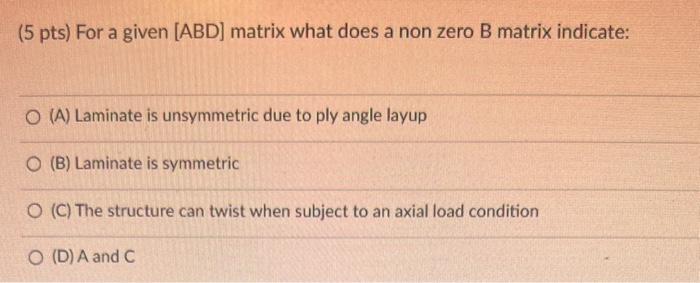 (5 pts) For a given [ABD] matrix what does a non zero B matrix indicate:
(A) Laminate is unsymmetric due to ply angle layup
(