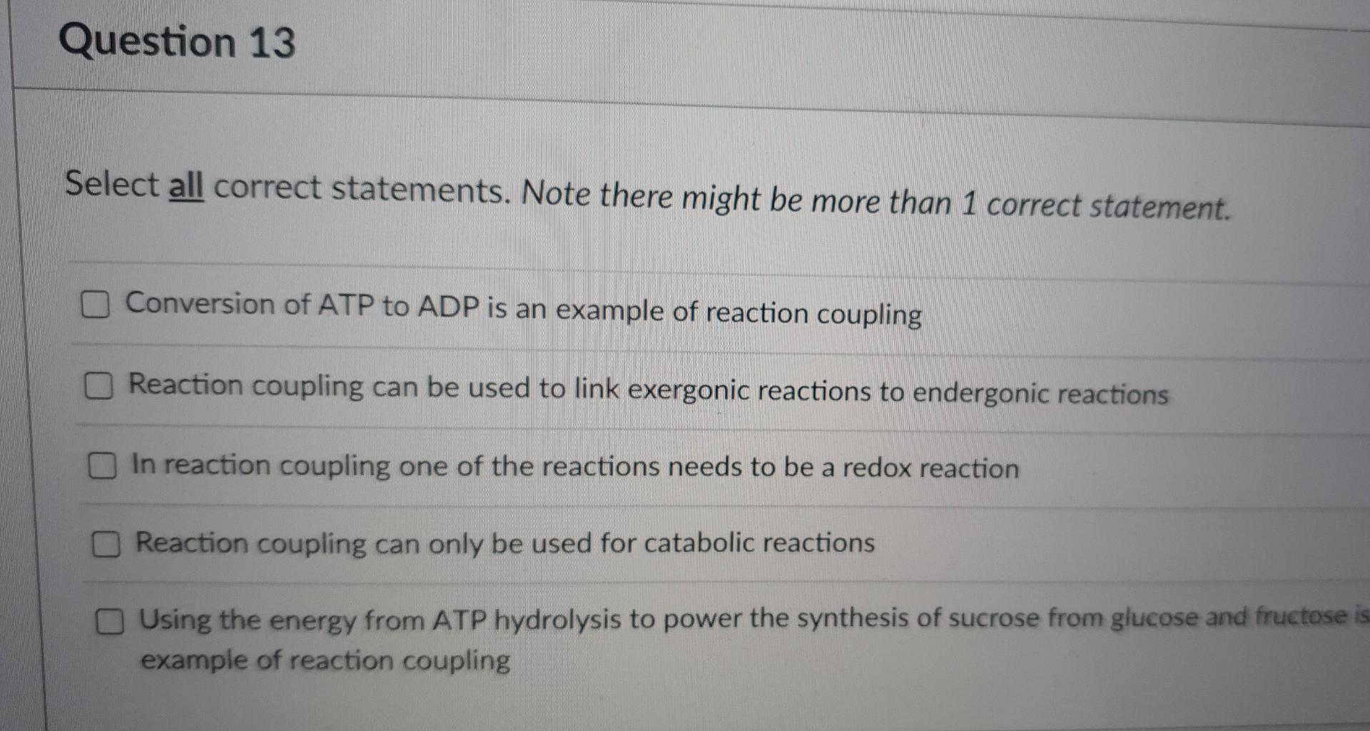 Question 13
Select all correct statements. Note there might be more than 1 correct statement.
Conversion of ATP to ADP is an 
