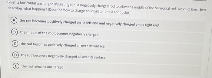 Given a horizontal uncharged insulating rod. A negatively charged rod touches the middle of the horizontal rod. Which of thes