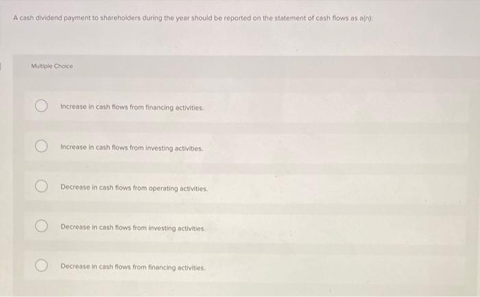 A cash dividend payment to shareholders during the year should be reported on the statement of cash flows as a( \( n \) )
Mul
