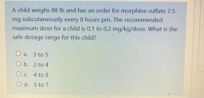 A child weighs 88 lb and has an order for morphine sulfate 7.5 mg subcutaneously every 8 hours prn. The recommended maximum d