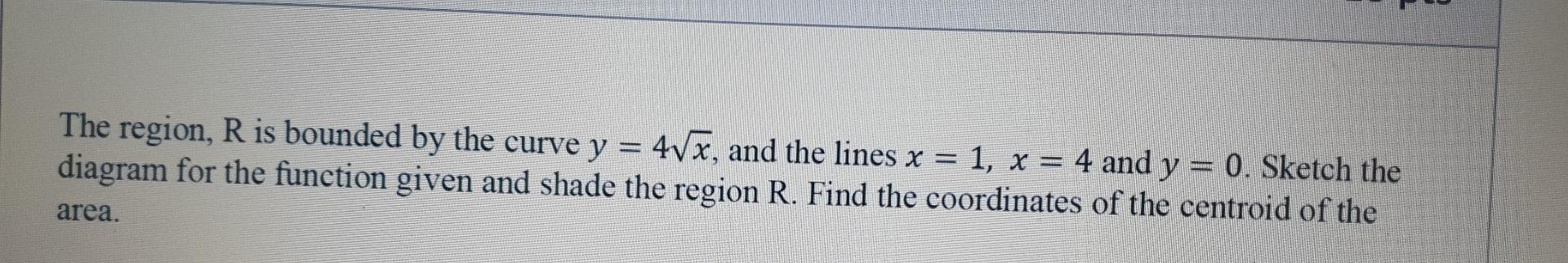 The region, R is bounded by the curve y = 4vx, and the lines x = 1, x = 4 and y = 0. Sketch the
diagram for the function give