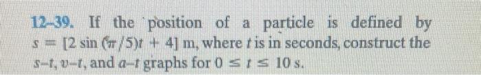 12-39. If the position of a particle is defined by \( s=[2 \sin (\pi / 5) t+4] \mathrm{m} \), where \( t \) is in seconds, co