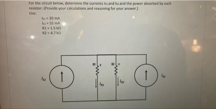 For the circuit below, determine the currents IR1 and IR2 and the power absorbed by each
resistor: (Provide your calculations