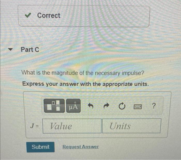 ? Correct
Part C
What is the magnitude of the necessary impulse?
Express your answer with the appropriate units.
HÅ
?
J =
Val