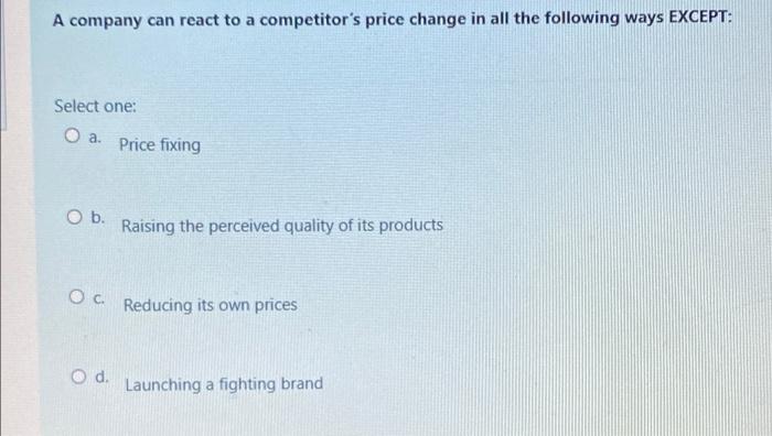 A company can react to a competitors price change in all the following ways EXCEPT:
Select one:
O a.
Price fixing
Ob.
Raisin