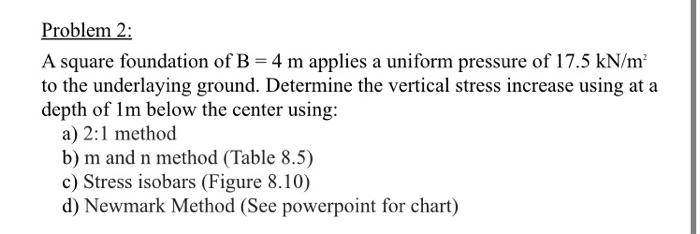 Problem 2:
A square foundation of B = 4 m applies a uniform pressure of 17.5 kN/m²
to the underlaying ground. Determine the v