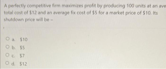 A perfectly competitive firm maximizes profit by producing 100 units at an ave
total cost of $12 and an average fix cost of $