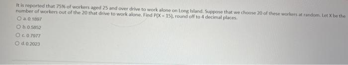 It is reported that \( 75 \% \) of workers aged 25 and over drive to work alone on Long Island. Suppose that we choose 20 of