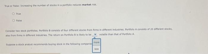 True of False: Increasing the number of stocks in a portfolio reduces market risk:
True
False
Consider two stock portfobos. P