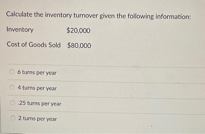 Calculate the inventory turnover given the following information:
6 turns per year
4 turns per year
\( .25 \) turns per year