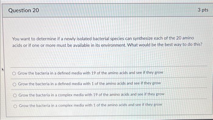 You want to determine if a newly isolated bacterial species can synthesize each of the 20 amino acids or if one or more must