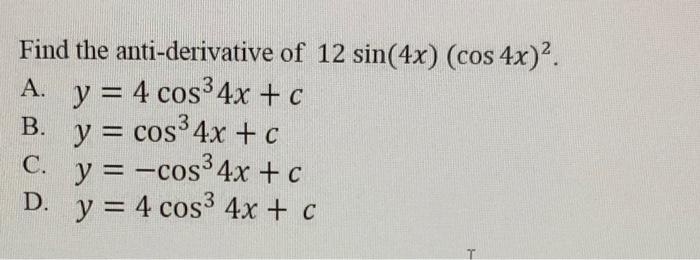 Find the anti-derivative of \( 12 \sin (4 x)(\cos 4 x)^{2} \) A. \( y=4 \cos ^{3} 4 x+c \) B. \( y=\cos ^{3} 4 x+c \) C. \( y